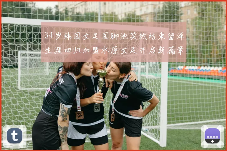 34岁韩国女足国脚池笑然结束留洋生涯回归加盟水原女足开启新篇章