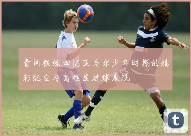 青训教练回忆亚马尔少年时期的精彩配合与高难度进球表现