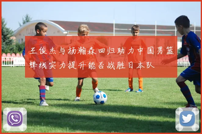 王俊杰与杨瀚森回归助力中国男篮锋线实力提升能否战胜日本队