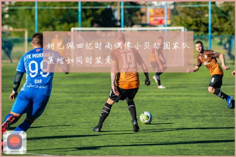 姆巴佩回忆时尚偶像小贝称国家队集结如同时装秀