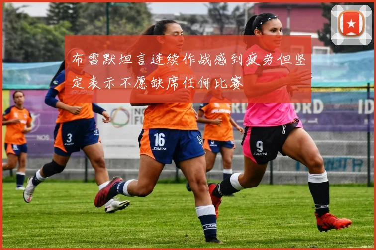 布雷默坦言连续作战感到疲劳但坚定表示不愿缺席任何比赛
