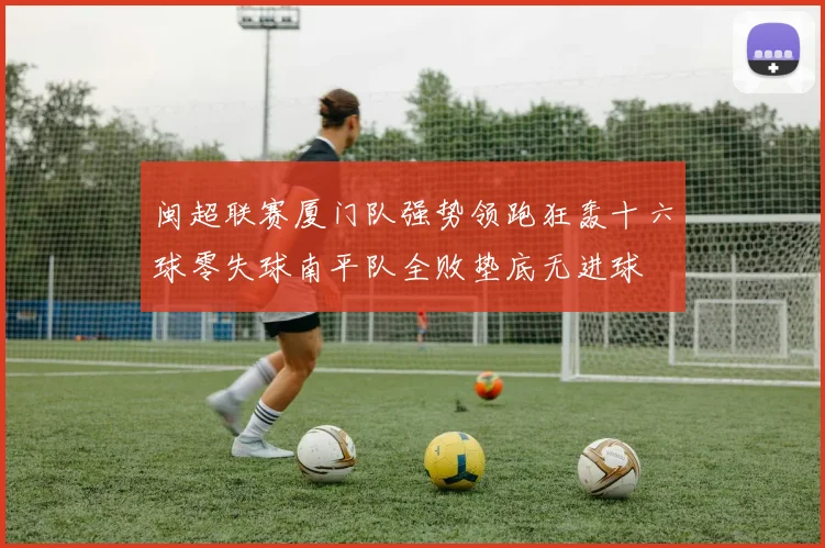 闽超联赛厦门队强势领跑狂轰十六球零失球南平队全败垫底无进球