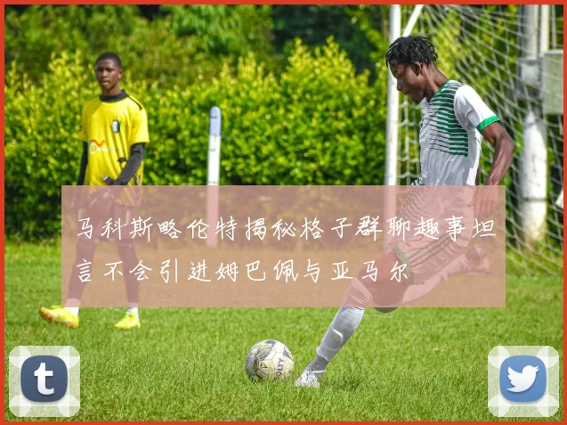 马科斯略伦特揭秘格子群聊趣事坦言不会引进姆巴佩与亚马尔