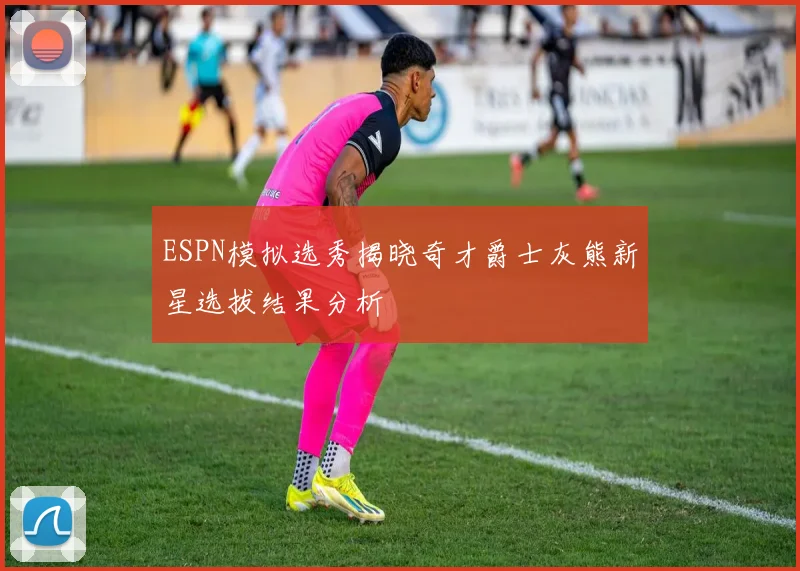 ESPN模拟选秀揭晓奇才爵士灰熊新星选拔结果分析