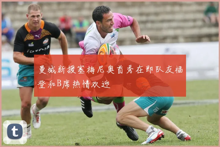 曼城新援塞梅尼奥首秀在即队友福登和B席热情欢迎