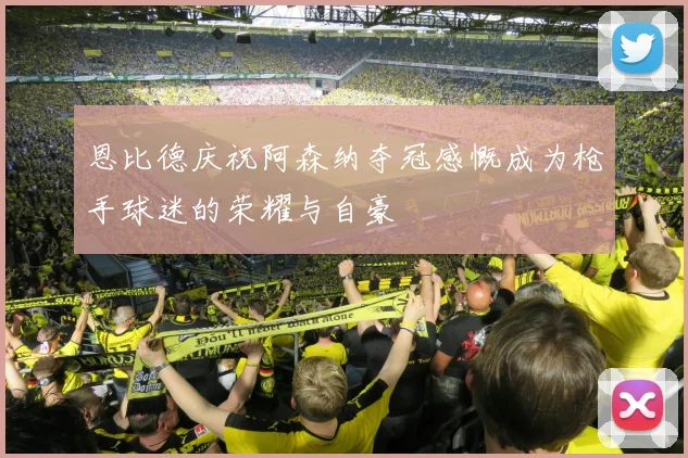 恩比德庆祝阿森纳夺冠感慨成为枪手球迷的荣耀与自豪