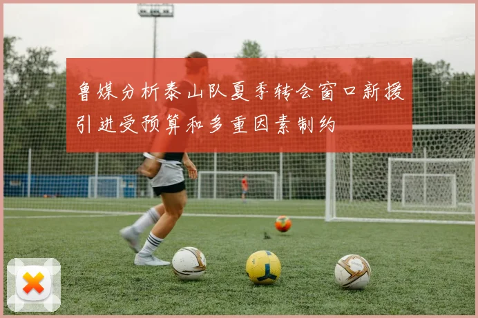 鲁媒分析泰山队夏季转会窗口新援引进受预算和多重因素制约