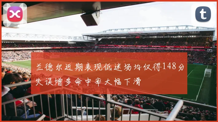 兰德尔近期表现低迷场均仅得148分失误增多命中率大幅下滑