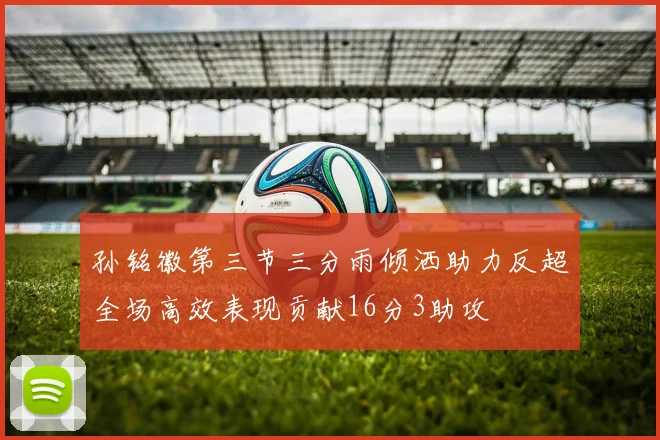 孙铭徽第三节三分雨倾洒助力反超全场高效表现贡献16分3助攻