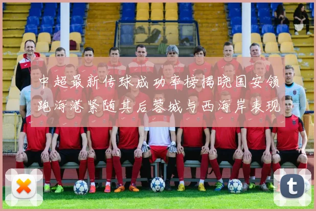 中超最新传球成功率榜揭晓国安领跑海港紧随其后蓉城与西海岸表现不俗