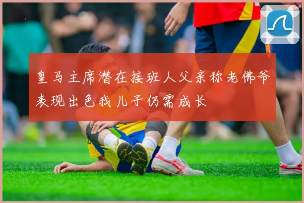 皇马主席潜在接班人父亲称老佛爷表现出色我儿子仍需成长